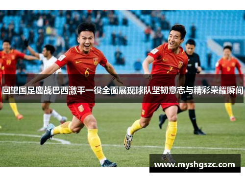回望国足鏖战巴西激平一役全面展现球队坚韧意志与精彩荣耀瞬间